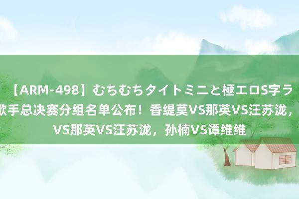 【ARM-498】むちむちタイトミニと極エロS字ライン 2 AIKA 歌手总决赛分组名单公布！香缇莫VS那英VS汪苏泷，孙楠VS谭维维