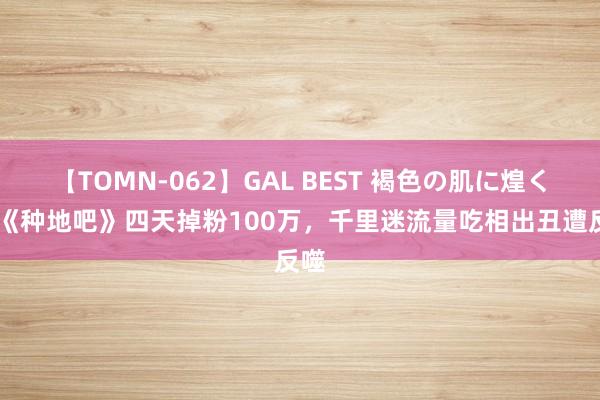 【TOMN-062】GAL BEST 褐色の肌に煌く汗 《种地吧》四天掉粉100万，千里迷流量吃相出丑遭反噬
