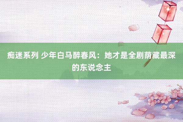 痴迷系列 少年白马醉春风:她才是全剧荫藏最深的东说念主