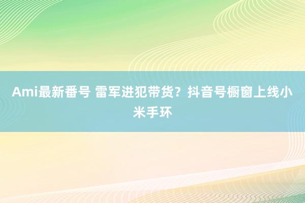 Ami最新番号 雷军进犯带货？抖音号橱窗上线小米手环