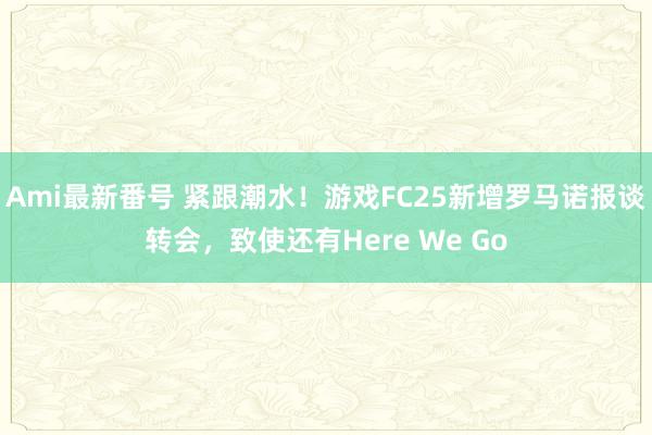 Ami最新番号 紧跟潮水！游戏FC25新增罗马诺报谈转会，致使还有Here We Go