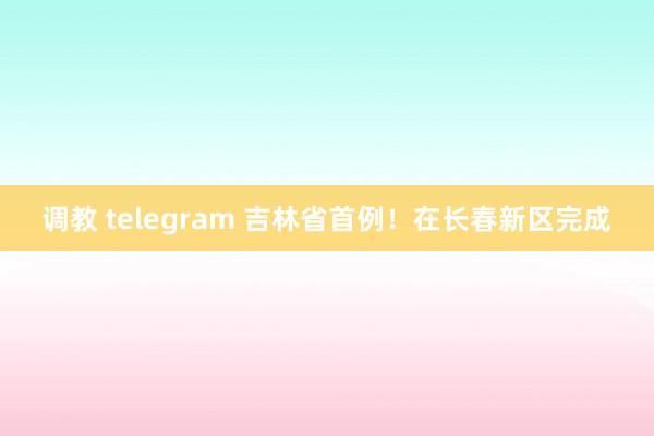 调教 telegram 吉林省首例！在长春新区完成