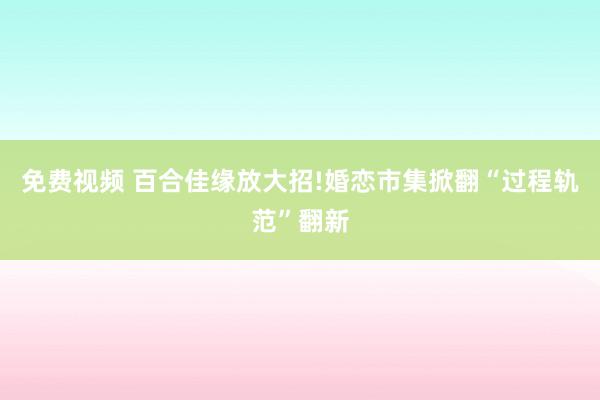 免费视频 百合佳缘放大招!婚恋市集掀翻“过程轨范”翻新