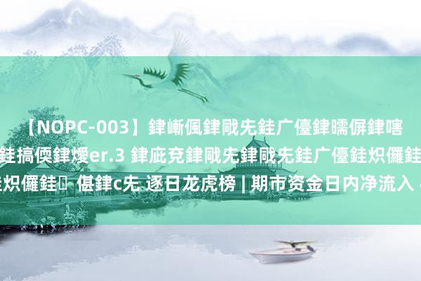 【NOPC-003】銉嶃偑銉戙兂銈广儓銉曘偋銉嗐偅銉冦偡銉ャ儫銉ャ兗銈搞偄銉燰er.3 銉庛兗銉戙兂銉戙兂銈广儓銈炽儸銈偡銉с兂 逐日龙虎榜 | 期市资金日内净流入 棕榈油增仓位居榜首