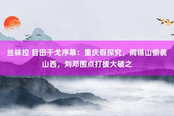 丝袜控 目田干戈序幕：重庆假探究，阎锡山偷袭山西，刘邓围点打援大破之