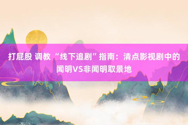 打屁股 调教 “线下追剧”指南：清点影视剧中的闻明VS非闻明取景地