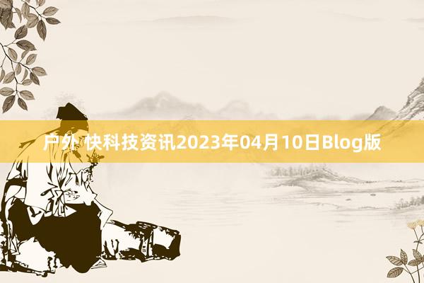 户外 快科技资讯2023年04月10日Blog版