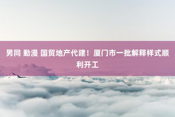 男同 動漫 国贸地产代建！厦门市一批解释样式顺利开工