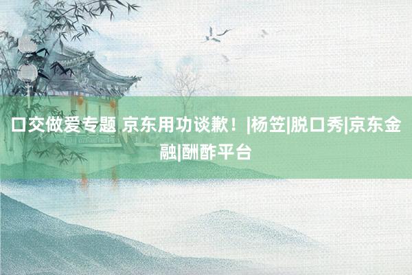 口交做爱专题 京东用功谈歉！|杨笠|脱口秀|京东金融|酬酢平台