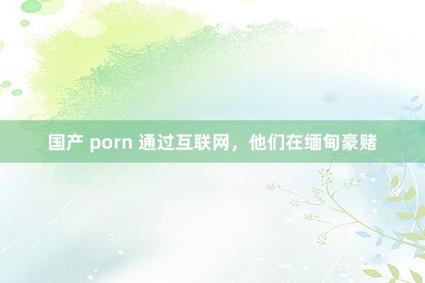 国产 porn 通过互联网，他们在缅甸豪赌