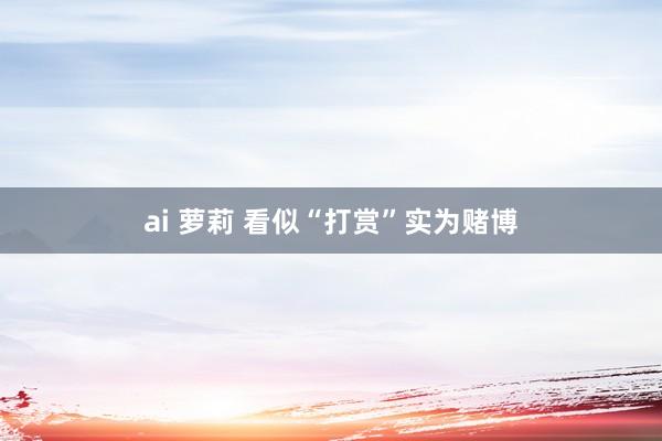 ai 萝莉 看似“打赏”实为赌博