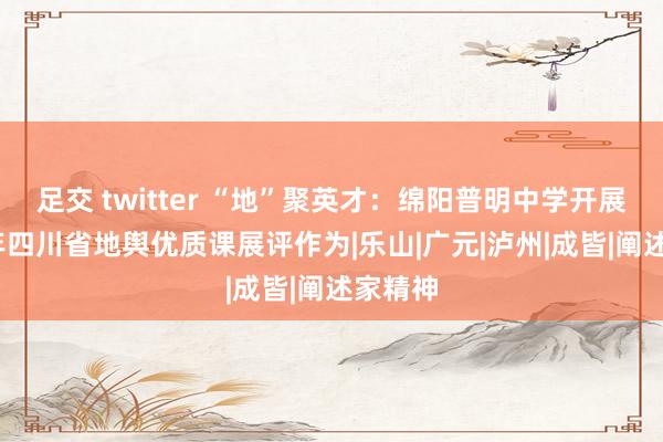 足交 twitter “地”聚英才：绵阳普明中学开展2024年四川省地舆优质课展评作为|乐山|广元|泸州|成皆|阐述家精神