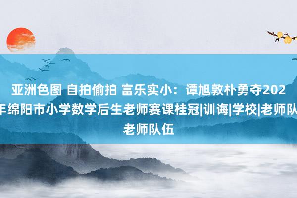 亚洲色图 自拍偷拍 富乐实小：谭旭敦朴勇夺2024年绵阳市小学数学后生老师赛课桂冠|训诲|学校|老师队伍