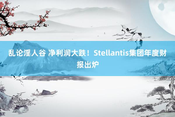 乱论淫人谷 净利润大跌！Stellantis集团年度财报出炉