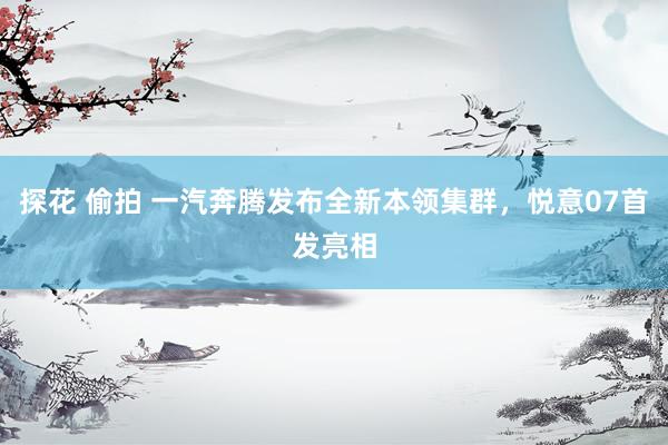 探花 偷拍 一汽奔腾发布全新本领集群，悦意07首发亮相