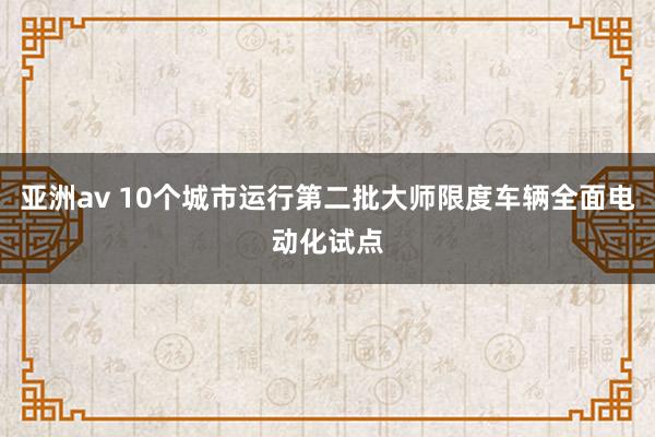 亚洲av 10个城市运行第二批大师限度车辆全面电动化试点