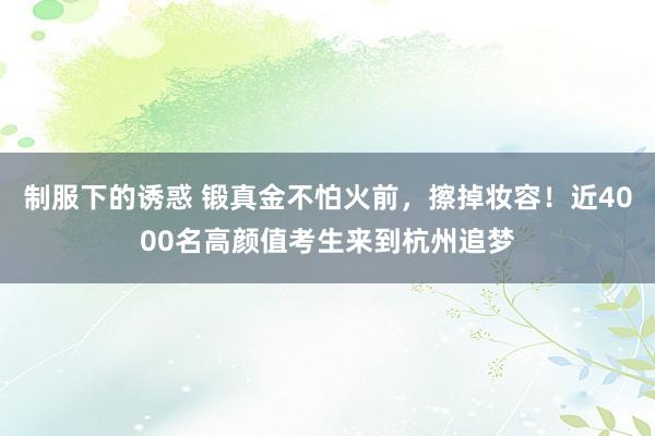 制服下的诱惑 锻真金不怕火前，擦掉妆容！近4000名高颜值考生来到杭州追梦