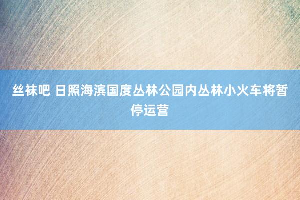 丝袜吧 日照海滨国度丛林公园内丛林小火车将暂停运营