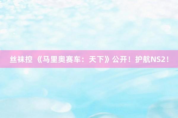 丝袜控 《马里奥赛车：天下》公开！护航NS2！