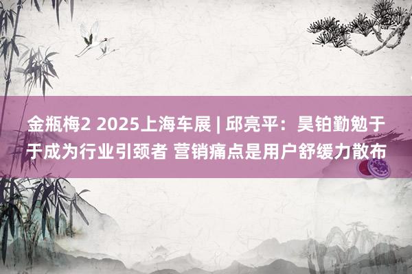 金瓶梅2 2025上海车展 | 邱亮平：昊铂勤勉于于成为行业引颈者 营销痛点是用户舒缓力散布