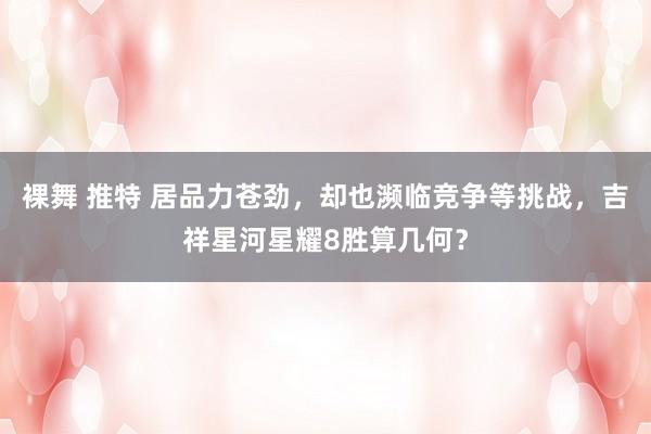 裸舞 推特 居品力苍劲，却也濒临竞争等挑战，吉祥星河星耀8胜算几何？