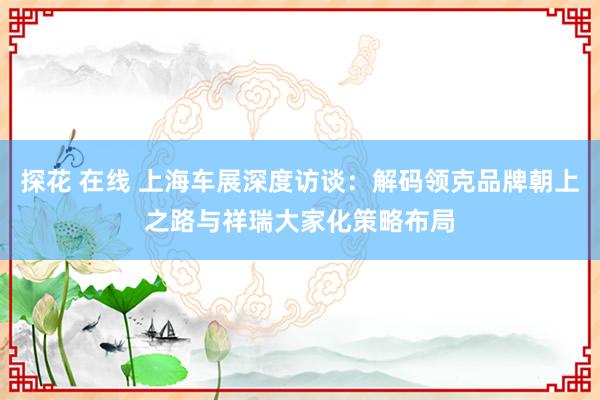 探花 在线 上海车展深度访谈：解码领克品牌朝上之路与祥瑞大家化策略布局