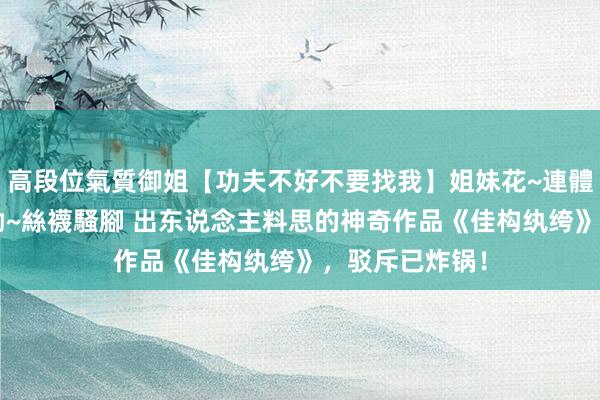 高段位氣質御姐【功夫不好不要找我】姐妹花~連體絲襪~大奶晃動~絲襪騷腳 出东说念主料思的神奇作品《佳构纨绔》，驳斥已炸锅！