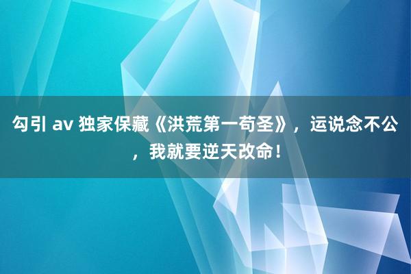 勾引 av 独家保藏《洪荒第一苟圣》，运说念不公，我就要逆天改命！