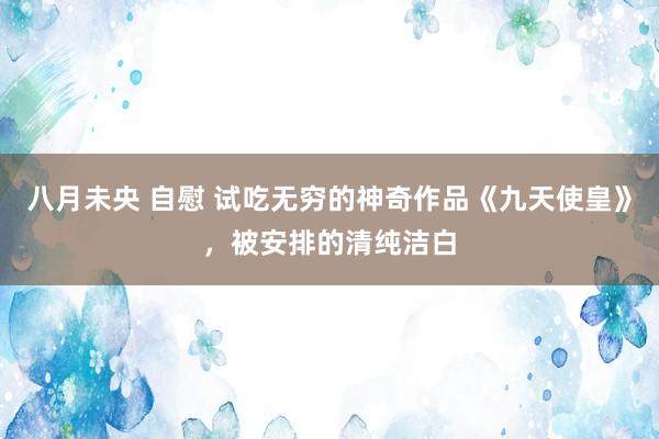 八月未央 自慰 试吃无穷的神奇作品《九天使皇》，被安排的清纯洁白