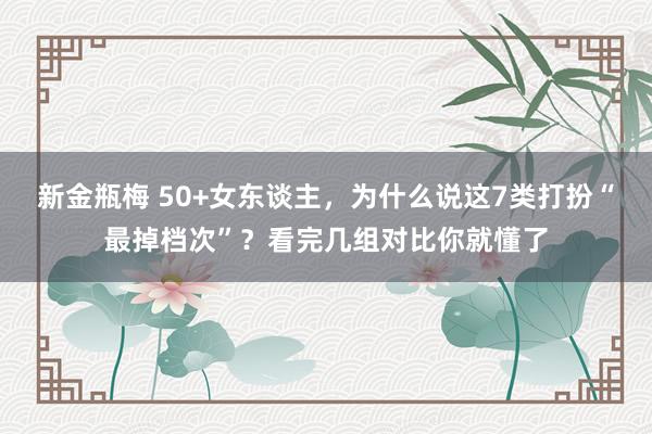 新金瓶梅 50+女东谈主，为什么说这7类打扮“最掉档次”？看完几组对比你就懂了