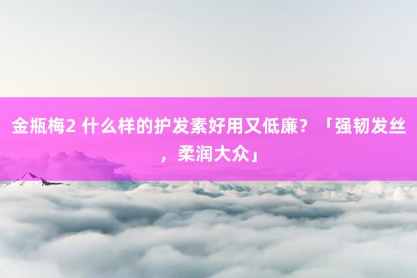 金瓶梅2 什么样的护发素好用又低廉？「强韧发丝，柔润大众」