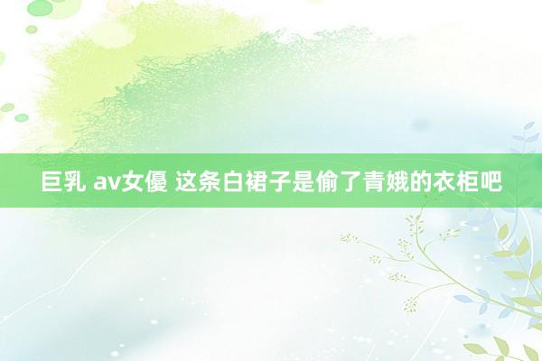 巨乳 av女優 这条白裙子是偷了青娥的衣柜吧