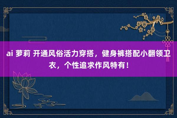 ai 萝莉 开通风俗活力穿搭，健身裤搭配小翻领卫衣，个性追求作风特有！