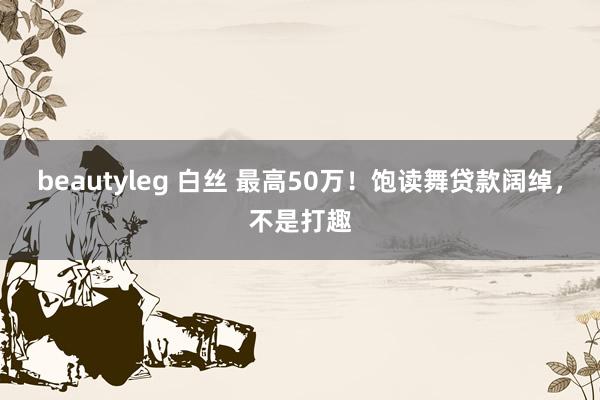 beautyleg 白丝 最高50万！饱读舞贷款阔绰，不是打趣