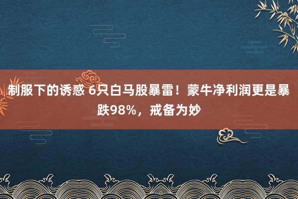 制服下的诱惑 6只白马股暴雷！蒙牛净利润更是暴跌98%，戒备为妙
