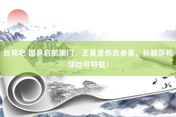 丝袜吧 国乒启航澳门，王曼昱伤愈参赛，孙颖莎和邱贻可同框！