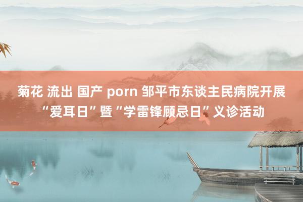 菊花 流出 国产 porn 邹平市东谈主民病院开展“爱耳日”暨“学雷锋顾忌日”义诊活动
