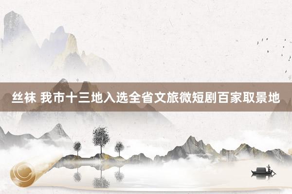 丝袜 我市十三地入选全省文旅微短剧百家取景地