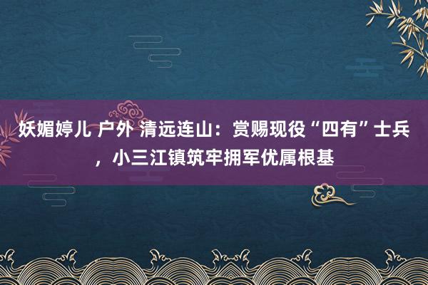 妖媚婷儿 户外 清远连山：赏赐现役“四有”士兵，小三江镇筑牢拥军优属根基