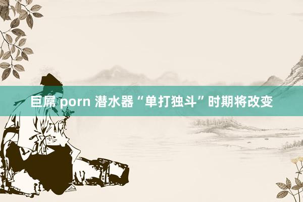 巨屌 porn 潜水器“单打独斗”时期将改变