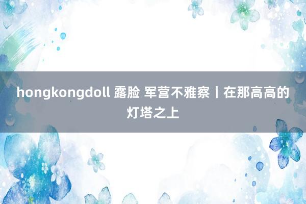 hongkongdoll 露脸 军营不雅察丨在那高高的灯塔之上