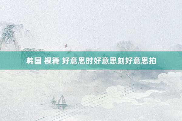 韩国 裸舞 好意思时好意思刻好意思拍