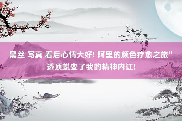 黑丝 写真 看后心情大好! 阿里的颜色疗愈之旅”透顶蜕变了我的精神内讧!