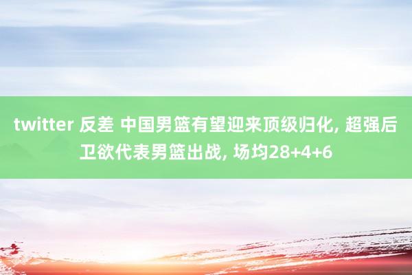 twitter 反差 中国男篮有望迎来顶级归化， 超强后卫欲代表男篮出战， 场均28+4+6