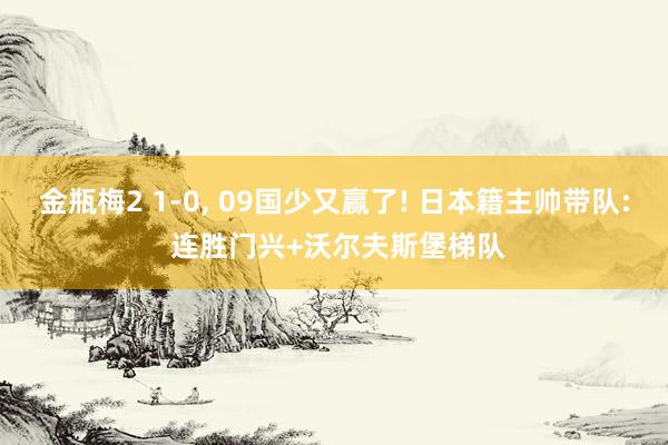 金瓶梅2 1-0， 09国少又赢了! 日本籍主帅带队: 连胜门兴+沃尔夫斯堡梯队