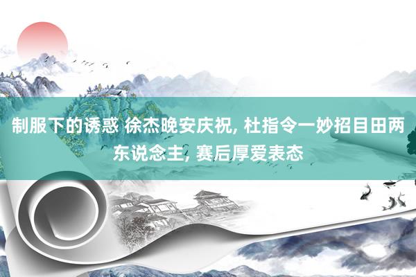 制服下的诱惑 徐杰晚安庆祝， 杜指令一妙招目田两东说念主， 赛后厚爱表态