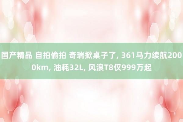 国产精品 自拍偷拍 奇瑞掀桌子了， 361马力续航2000km， 油耗32L， 风浪T8仅999万起
