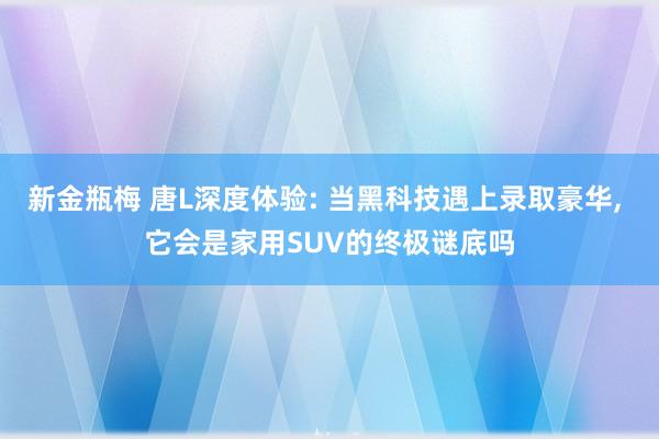 新金瓶梅 唐L深度体验: 当黑科技遇上录取豪华， 它会是家用SUV的终极谜底吗