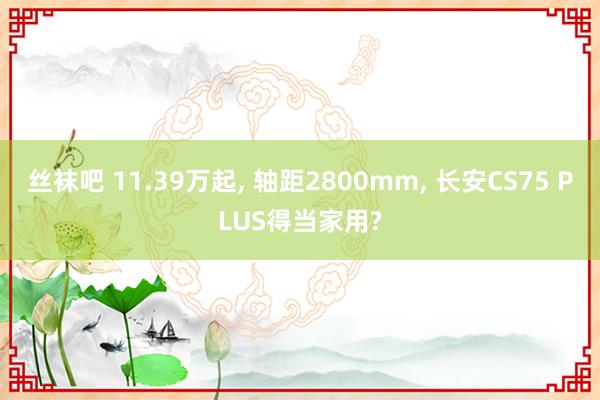 丝袜吧 11.39万起， 轴距2800mm， 长安CS75 PLUS得当家用?
