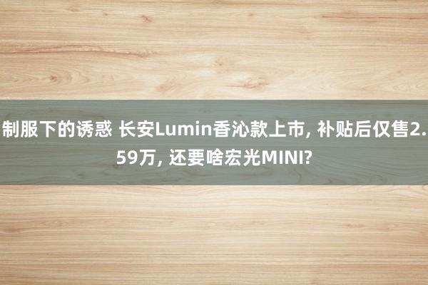 制服下的诱惑 长安Lumin香沁款上市， 补贴后仅售2.59万， 还要啥宏光MINI?